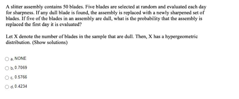 A slitter assembly contains 50 blades. Five blades are selected at random and evaluated each day
for sharpness. If any dull blade is found, the assembly is replaced with a newly sharpened set of
blades. If five of the blades in an assembly are dull, what is the probability that the assembly is
replaced the first day it is evaluated?
Let X denote the number of blades in the sample that are dull. Then, X has a hypergeometric
distribution. (Show solutions)
a. NONE
O b.0.7069
O. 0.5766
O d.0.4234
