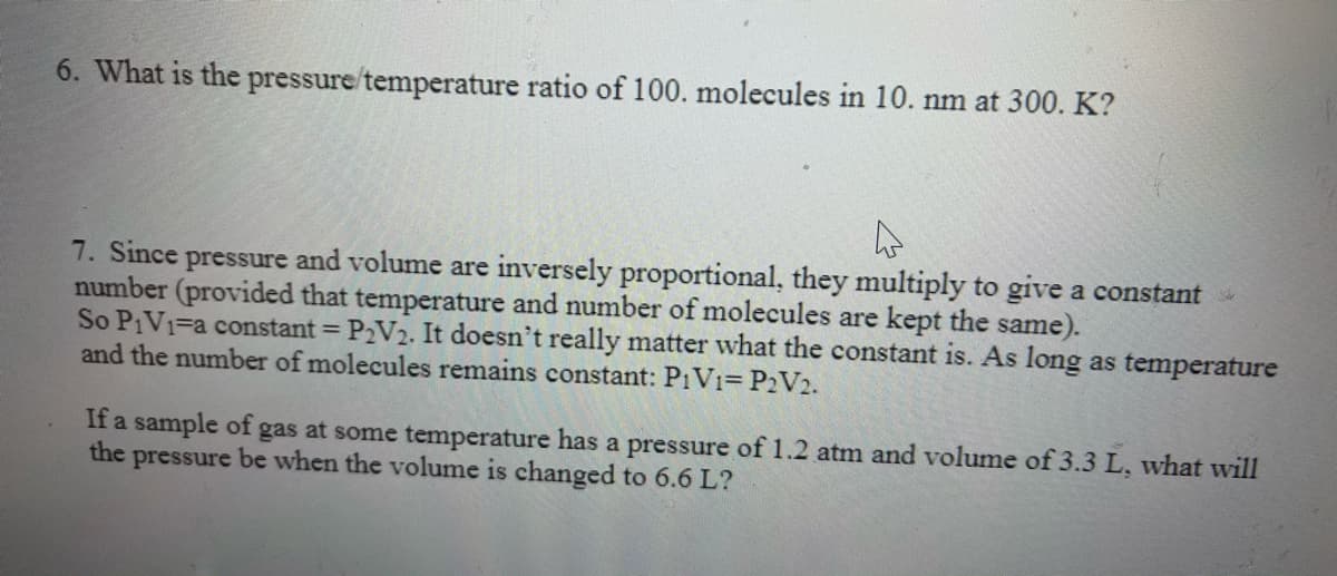 6. What is the pressure/temperature ratio of 100. molecules in 10. nm at 300. K?
7. Since pressure and volume are inversely proportional, they multiply to give a constant
number (provided that temperature and number of molecules are kept the same).
So PIV1=a constant = P2V2. It doesn't really matter what the constant is. As long as temperature
and the number of molecules remains constant: P1V1= P2V2.
If a sample of gas at some temperature has a pressure of 1.2 atm and volume of 3.3 L, what will
the
pressure be when the volume is changed to 6.6 L?
