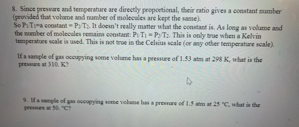 8. Since pressure and temperature are directly proportional, their ratio gives a constant number
(provided that volume and number of molecules are kept the same).
So P1T1=a constant = P2/T2. It doesn't really matter what the constant is. As long as volume and
the number of molecules remains constant: P1/T1 = P2/T2. This is only true when a Kelvin
temperature scale is used. This is not true in the Celsius scale (or any other temperature scale).
If a sample of gas occupying some volume has a pressure of 1.53 atm at 298 K, what is the
pressure at 310. K?
9. If a sample of gas occupying some volume has a pressure of 1.5 atm at 25 °C, what is the
pressure at 50. °C?
