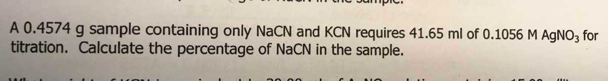 A 0.4574 g sample containing only NaCN and KCN requires 41.65 ml of 0.1056 M AgNO3 for
titration. Calculate the percentage of NaCN in the sample.
