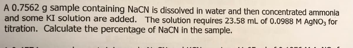 A 0.7562 g sample containing NaCN is dissolved in water and then concentrated ammonia
and some KI solution are added. The solution requires 23.58 mL of 0.0988 M AGNO3 for
titration. Calculate the percentage of NaCN in the sample.
