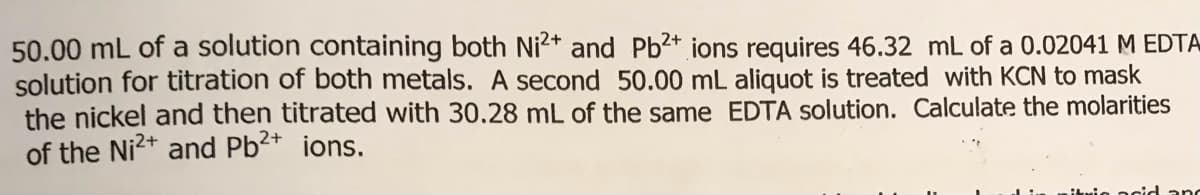 50.00 mL of a solution containing both Ni2* and Pb²+ ions requires 46.32 mL of a 0.02041 M EDTA
solution for titration of both metals. A second 50.00 mL aliquot is treated with KCN to mask
the nickel and then titrated with 30.28 mL of the same EDTA solution. Calculate the molarities
of the Ni2+ and Pb2+ ions.
acid anc
