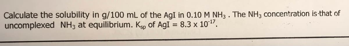 Calculate the solubility in g/100 mL of the AgI in 0.10 M NH3 . The NH3 concentration is that of
uncomplexed NH3 at equilibrium. K, of AgI = 8.3 x 1017.
%3D
