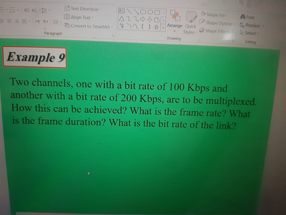 三三· EEE
Paragraph
Text Direction-
[]Align Text -
Convert to SmartArt-
A
ALLG
& 72 { }☆
Arrange Quick
Styles -
Drawing
Shape Fill-
Shape Outline -
Shape Effects
#Find
ab Replace
Ls Select -
Editing
Example 9
Two channels, one with a bit rate of 100 Kbps and
another with a bit rate of 200 Kbps, are to be multiplexed.
How this can be achieved? What is the frame rate? What
is the frame duration? What is the bit rate of the link?