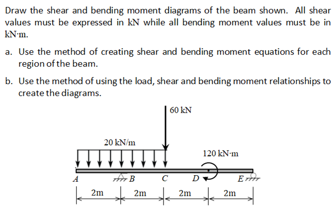 Draw the shear and bending moment diagrams of the beam shown. All shear
values must be expressed in kN while all bending moment values must be in
kN-m.
a. Use the method of creating shear and bending moment equations for each
region of the beam.
b. Use the method of using the load, shear and bending moment relationships to
create the diagrams.
60 kN
20 kN/m
120 kN·m
Ao B C
D
E
A
2m
2m
2m
2m
