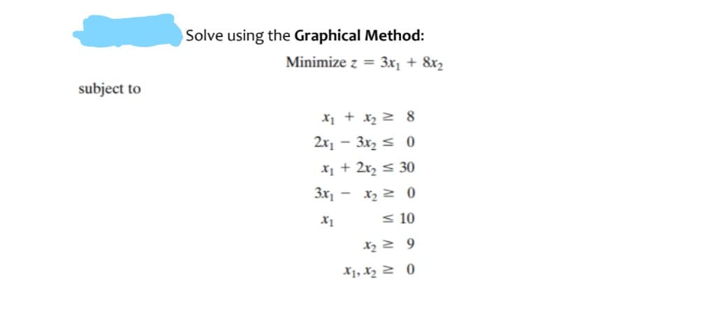 Solve using the Graphical Method:
Minimize z = 3x1 + &x2
subject to
X1 + x2 2 8
2x1
- 3x, s 0
X1 + 2r, < 30
3x1
< 10
X1, X2 2 0

