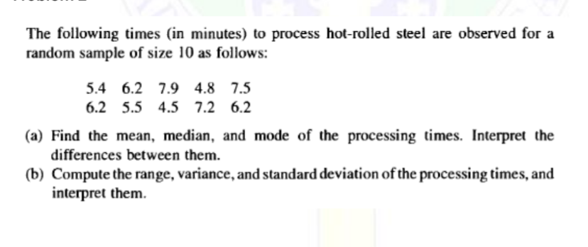 The following times (in minutes) to process hot-rolled steel are observed for a
random sample of size 10 as follows:
5.4 6.2 7.9 4.8 7.5
6.2 5.5 4.5 7.2 6.2
(a) Find the mean, median, and mode of the processing times. Interpret the
differences between them.
(b) Compute the range, variance, and standard deviation of the processing times, and
interpret them.
