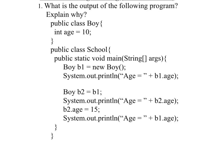 1. What is the output of the following program?
Explain why?
public class Boy{
int age = 10;
}
public class School{
public static void main(String[] args){
Boy b1 = new Boy();
System.out.println(“Age = "+ b1.age);
Boy b2 = b1;
System.out.println(“Age ="+ b2.age);
b2.age = 15;
System.out.println(“Age = "+ b1.age);
}
}
