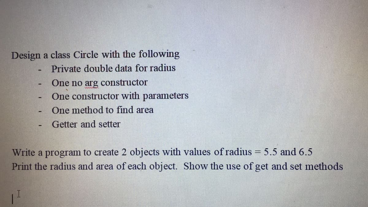Design a class Circle with the following
Private double data for radius
One no arg constructor
One constructor with parameters
One method to find area
Getter and setter
Write a program to create 2 objects with values of radius = 5.5 and 6.5
Print the radius and area of each object. Show the use of get and set methods
%3D
