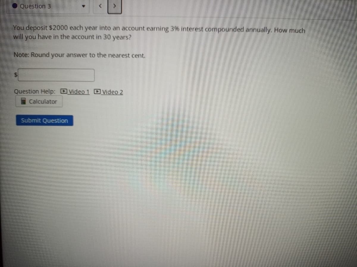 Question 3
You deposit $2000 each year into an account earning 3% interest compounded annually. How much
will you have in the account in 30 years?
Note: Round your answer to the nearest cent.
Question Help: Video 1 D Video 2
Calculator
Submit Question
