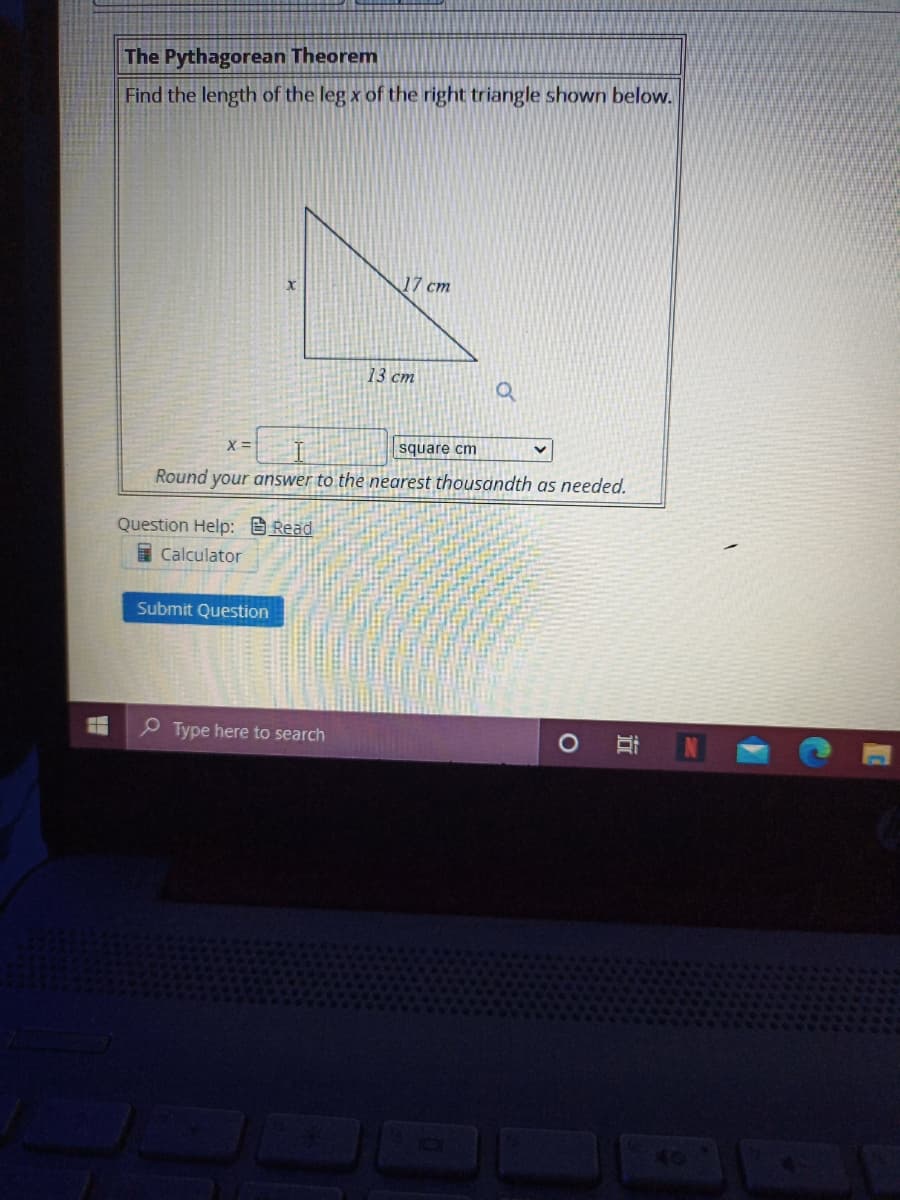 The Pythagorean Theorem
Find the length of the leg x of the right triangle shown below.
17 cm
13 cm
X =
square cm
Round your answer to the nearest thousandth as needed.
Question Help: B Read
Calculator
Submit Question
P Type here to search
