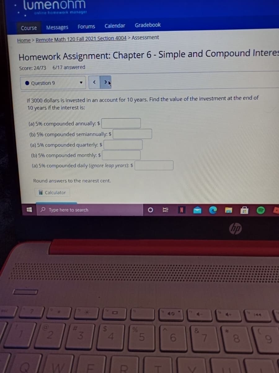 lumenohm
online homework manager
Course
Messages
Forums
Calendar
Gradebook
Home > Remote Math 120 Fall 2021 Section 4004 > Assessment
Homework Assignment: Chapter 6 - Simple and Compound Interes
Score: 24/73
6/17 answered
Question 9
If 3000 dollars is invested in an account for 10 years. Find the value of the investment at the end of
10 years if the interest is:
(a) 5% compounded annually: $
(b) 5% compounded semiannually: $
(a) 5% compounded quarterly: $
(b) 5% compounded monthly: $
(a) 5% compounded daily (ignore leap years): $
Round answers to the nearest cent.
I Calculator
P Type here to search
hp
esc
10I
40
4-
4+
144
%23
%6
&
21
3.
6.
7
60
00
