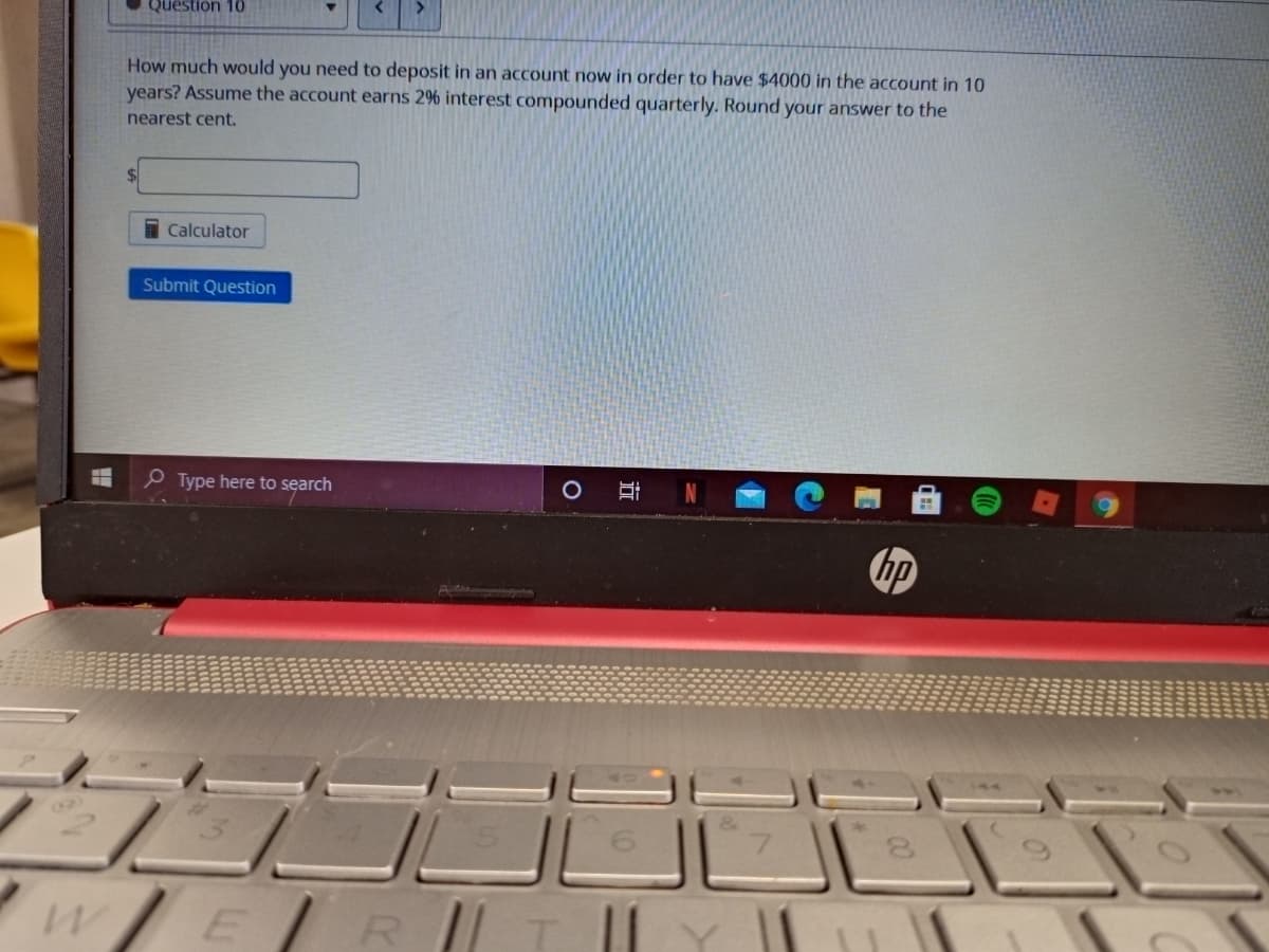 Question 10
How much would you need to deposit in an account now in order to have $4000 in the account in 10
years? Assume the account earns 2% interest compounded quarterly. Round your answer to the
nearest cent.
$4
I Calculator
Submit Question
e Type here to search
hp
(2)
wER
00
