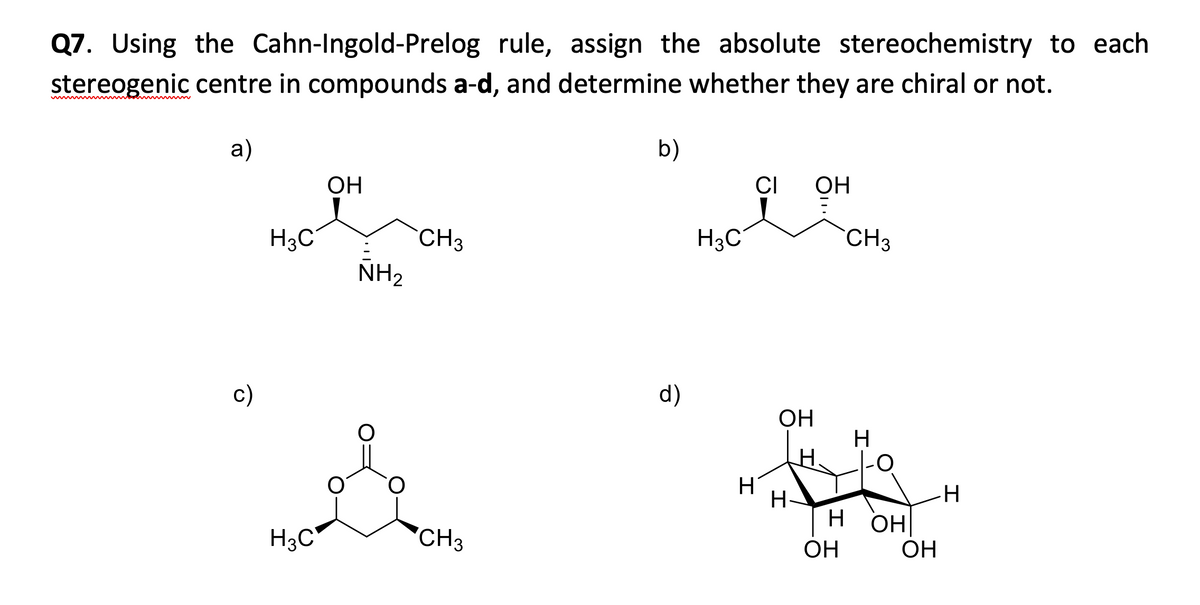 Q7. Using the Cahn-Ingold-Prelog rule, assign the absolute stereochemistry to each
stereogenic centre in compounds a-d, and determine whether they are chiral or not.
а)
b)
ОН
CI
OH
H3C
CH3
H3C
CH3
NH2
c)
d)
OH
H
O-
H-
Н он
H3C*
'CH3
OH
ОН
