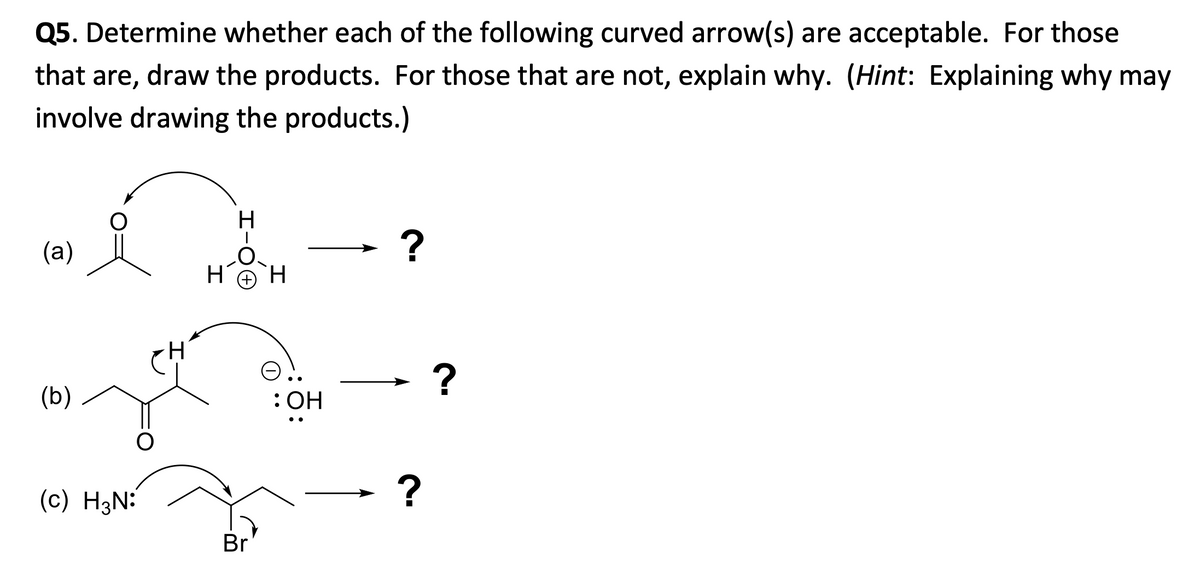 Q5. Determine whether each of the following curved arrow(s) are acceptable. For those
that are, draw the products. For those that are not, explain why. (Hint: Explaining why may
involve drawing the products.)
(a)
- ?
(b)
: Он
(c) H3N:
Br
