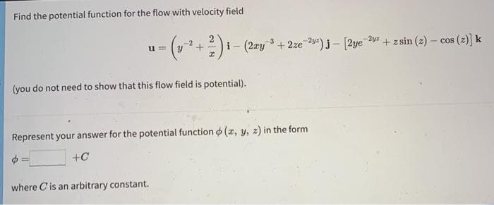 Find the potential function for the flow with velocity field
i- (2ry 3 + 2ze-2=)j - [2ye 2y + zsin (z) – cos (z)] k
-2
u =
(you do not need to show that this flow field is potential).
Represent your answer for the potential function o (x, y, z) in the form
+C
where Cis an arbitrary constant.
