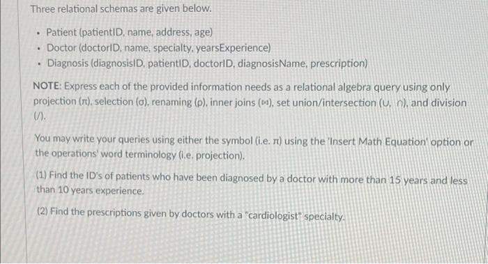Three relational schemas are given below.
Patient (patientID, name, address, age)
Doctor (doctorID, name, specialty, yearsExperience)
Diagnosis (diagnosisID. patientID, doctorlD, diagnosisName, prescription)
NOTE: Express each of the provided information needs as a relational algebra query using only
projection (n), selection (a), renaming (p), inner joins (), set union/intersection (U, n), and division
().
You may write your queries using either the symbol (i.e. n) using the 'Insert Math Equation' option or
the operations' word terminology (i.e. projection).
(1) Find the ID's of patients who have been diagnosed by a doctor with more than 15 years and less
than 10 years experience.
(2) Find the prescriptions given by doctors with a "cardiologist" specialty.
