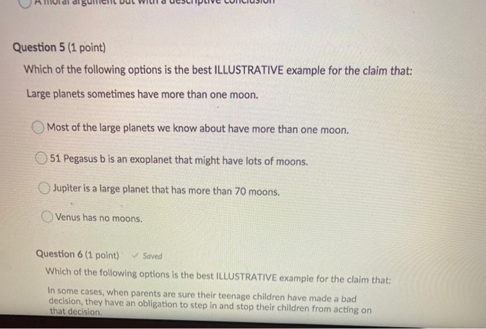 Question 5 (1 point)
Which of the following options is the best ILLUSTRATIVE example for the claim that:
Large planets sometimes have more than one moon.
O Most of the large planets we know about have more than one moon.
O 51 Pegasus b is an exoplanet that might have lots of moons.
O Jupiter is a large planet that has more than 70 moons.
O Venus has no moons.
Question 6 (1 point)
V Saved
Which of the following options is the best ILLUSTRATIVE example for the claim that:
In some cases, when parents are sure their teenage children have made a bad
decision, they have
that decision.
obligation to step in and stop their children from acting on
