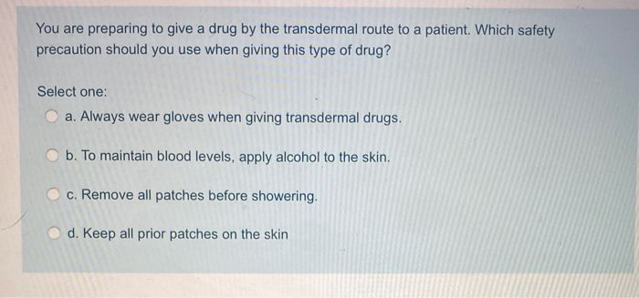 You are preparing to give a drug by the transdermal route to a patient. Which safety
precaution should you use when giving this type of drug?
Select one:
a. Always wear gloves when giving transdermal drugs.
O b. To maintain blood levels, apply alcohol to the skin.
O c. Remove all patches before showering.
d. Keep all prior patches on the skin
