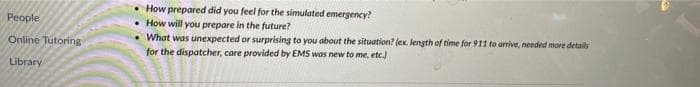 • How prepared did you feel for the simulated emergency?
People
How will you prepare in the future?
• What was unexpected or surprising to you about the situation? (ex. length of time for 911 to arrive, needed more details
for the dispatcher, care provided by EMS was new to me, etc.)
Online Tutoring
Library
