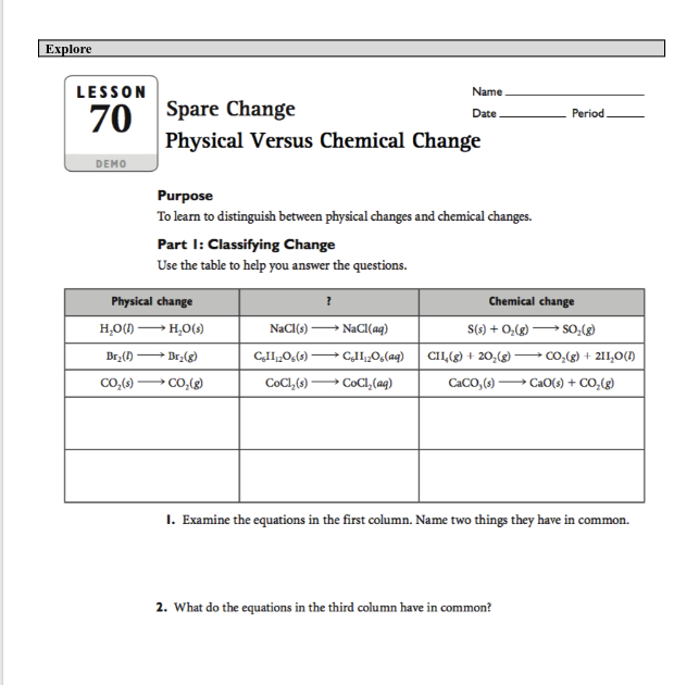 Explore
LESSON
Name
70 Spare Change
Date
Period
Physical Versus Chemical Change
DEMO
Purpose
To learn to distinguish between physical changes and chemical changes.
Part I: Classifying Change
Use the table to help you answer the questions.
Physical change
Chemical change
H,O() H,0(9)
NaCl(s)
NaCl(aq)
S(s) + 0,(g)
→ ClI,0,(aq) CII,(g) + 20,(g) -
→ COC1,(aq)
Br;(1)
- Br2(g)
CII„0,(s)
Co,(g) + 211,0(1)
Co,(g)
CoCl,(9)-
CaCO, (s)
CaO(s) + CO,(g)
I. Examine the equations in the first column. Name two things they have in common.
2. What do the equations in the third column have in common?
