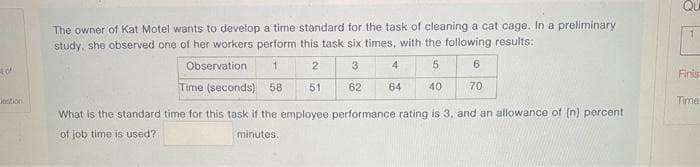 tof
instion
The owner of Kat Motel wants to develop a time standard for the task of cleaning a cat cage. In a preliminary
study, she observed one of her workers perform this task six times, with the following results:
Observation
1
2
3
5
6
Time (seconds) 58
51
62
70
4
64
40
What is the standard time for this task if the employee performance rating is 3, and an allowance of (n) percent
of job time is used?
minutes.
Qu
1
Finis
Time: