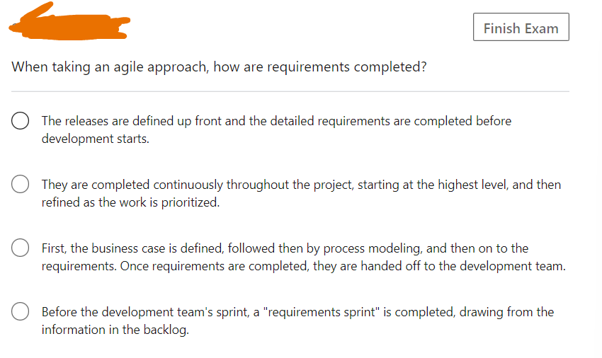 When taking an agile approach, how are requirements completed?
Finish Exam
The releases are defined up front and the detailed requirements are completed before
development starts.
They are completed continuously throughout the project, starting at the highest level, and then
refined as the work is prioritized.
First, the business case is defined, followed then by process modeling, and then on to the
requirements. Once requirements are completed, they are handed off to the development team.
Before the development team's sprint, a "requirements sprint" is completed, drawing from the
information in the backlog.