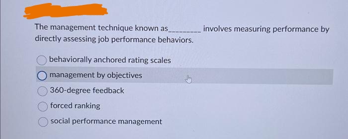 The management technique known as
directly assessing job performance behaviors.
behaviorally anchored rating scales
management by objectives
360-degree feedback
forced ranking
social performance management
involves measuring performance by