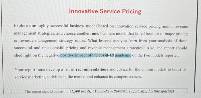 Innovative Service Pricing
Explore one highly successful business model based on innovation service pricing and/or revenue
management strategies, and choose another, one, business model that failed because of major pricing
or revenue management strategy issues. What lessons can you learn from your analysis of these
successful and unsuccessful pricing and revenue management strategies? Also, the report should
shed light on the negative/positive impact of the covid-19 pandemic on the two models reported.
Your report must develop a list of recommendations and advice for the chosen models to boost its
service marketing activities in the market and enhance its competitiveness.
The report should consist of (1,500 words, "Times-New-Roman", 12 pnt. size, 1.5 line spacing).