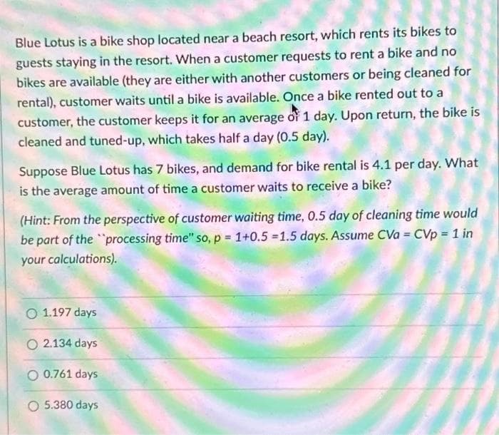 Blue Lotus is a bike shop located near a beach resort, which rents its bikes to
guests staying in the resort. When a customer requests to rent a bike and no
bikes are available (they are either with another customers or being cleaned for
rental), customer waits until a bike is available. Once a bike rented out to a
customer, the customer keeps it for an average of 1 day. Upon return, the bike is
cleaned and tuned-up, which takes half a day (0.5 day).
Suppose Blue Lotus has 7 bikes, and demand for bike rental is 4.1 per day. What
is the average amount of time a customer waits to receive a bike?
(Hint: From the perspective of customer waiting time, 0.5 day of cleaning time would
be part of the processing time" so, p = 1+0.5 =1.5 days. Assume CVa = CVp = 1 in
your calculations).
O 1.197 days
O2.134 days
O 0.761 days
O 5.380 days