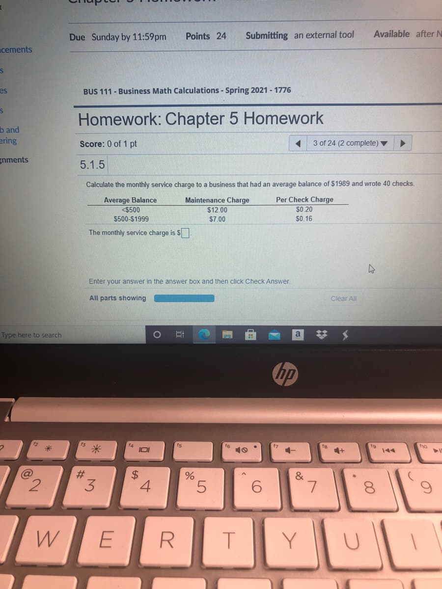 Due Sunday by 11:59pm
Points 24
Submitting an external tool
Available after N
cements
es
BUS 111 - Business Math Calculations - Spring 2021 - 1776
Homework: Chapter 5 Homework
b and
ering
Score: 0 of 1 pt
3 of 24 (2 complete)
gnments
5.1.5
Calculate the monthly service charge to a business that had an average balance of $1989 and wrote 40 checks.
Average Balance
<$500
Per Check Charge
$0.20
Maintenance Charge
$12.00
$500-$1999
$7.00
$0.16
The monthly service charge is S
Enter your answer in the answer box and then click Check Answer.
All parts showing
Clear All
Type here to search
hp
f4
fs
t7
f8
ho
10
144
#3
&
2.
3
4
6.
L.
8.
W
E
R
T
Y
%24
