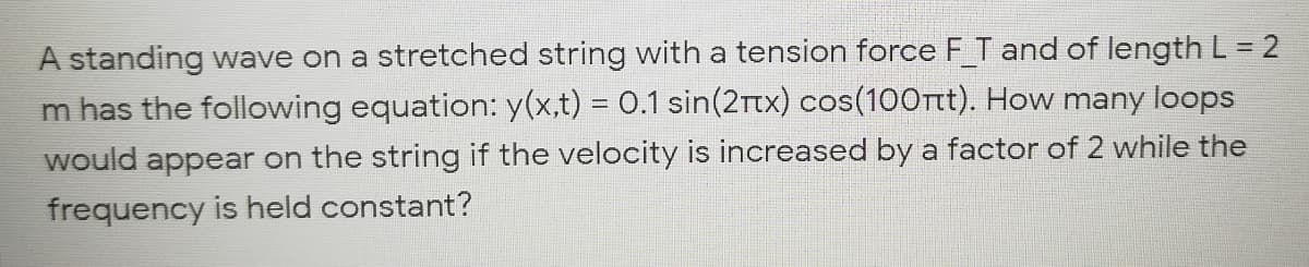 A standing wave on a stretched string with a tension force F T and of length L= 2
m has the following equation: y(x,t) = 0.1 sin(2Ttx) cos(100Tt). How many loops
would appear on the string if the velocity is increased by a factor of 2 while the
frequency is held constant?
