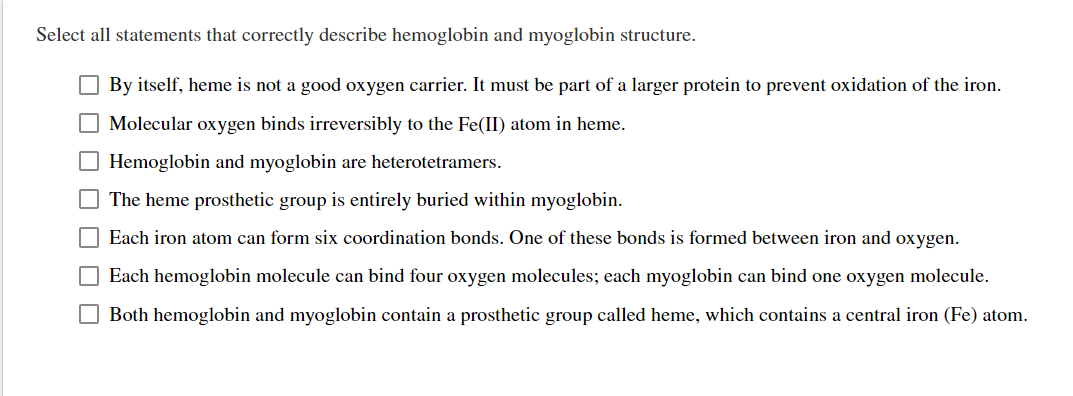 Select all statements that correctly describe hemoglobin and myoglobin structure.
By itself, heme is not a good oxygen carrier. It must be part of a larger protein to prevent oxidation of the iron.
Molecular oxygen binds irreversibly to the Fe(II) atom in heme.
Hemoglobin and myoglobin are heterotetramers.
The heme prosthetic group is entirely buried within myoglobin.
Each iron atom can form six coordination bonds. One of these bonds is formed between iron and oxygen.
Each hemoglobin molecule can bind four oxygen molecules; each myoglobin can bind one oxygen molecule.
Both hemoglobin and myoglobin contain a prosthetic group called heme, which contains a central iron (Fe) atom.
0000