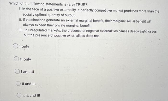 Which of the following statements is (are) TRUE?
I. In the face of a positive externality, a perfectly competitive market produces more than the
socially optimal quantity of output.
II. If vaccinations generate an external marginal benefit, their marginal social benefit will
always exceed their private marginal benefit.
III. In unregulated markets, the presence of negative externalities causes deadweight losses
but the presence of positive externalities does not.
I only.
II only
I and III
II and III
I, II, and III