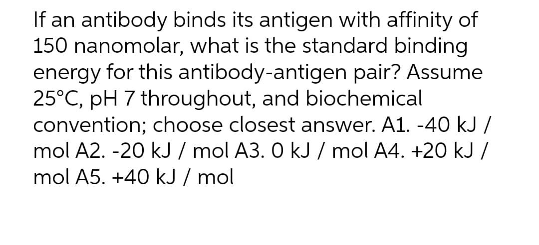 If an antibody binds its antigen with affinity of
150 nanomolar, what is the standard binding
energy for this antibody-antigen pair? Assume
25°C, pH 7 throughout, and biochemical
convention; choose closest answer. A1. -40 kJ /
mol A2. -20 kJ/mol A3. 0 kJ/mol A4. +20 kJ /
mol A5. +40 kJ/mol