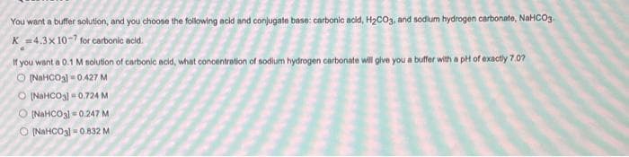 You want a buffer solution, and you choose the following acid and conjugate base: carbonic acid, H₂CO3, and sodium hydrogen carbonate, NaHCO3
K =4.3x 10-7 for carbonic acid.
a
If you want a 0.1 M solution of carbonic acid, what concentration of sodium hydrogen carbonate will give you a buffer with a pH of exactly 7.07
O [NaHCO3] 0.427 M
O [NaHCO3] 0.724 M
O (NaHCO3] 0.247 M
O [NaHCO3] 0.832 M