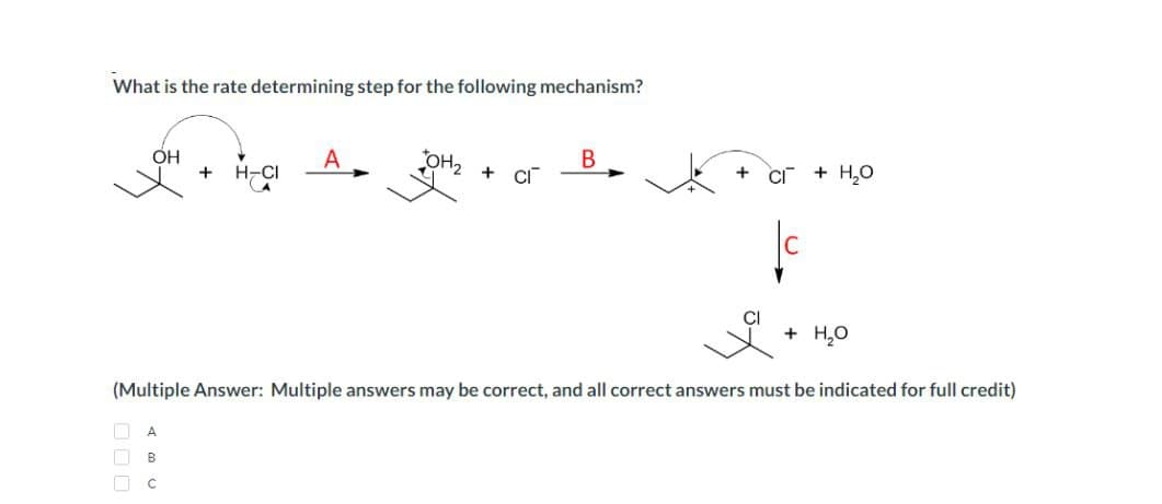 What is the rate determining step for the following mechanism?
OH
+
A
B
C
H-CIA OH₂
OH₂ + C
B
+
+ H₂O
+ H₂O
(Multiple Answer: Multiple answers may be correct, and all correct answers must be indicated for full credit)