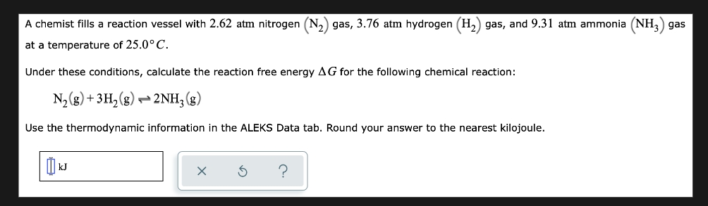 A chemist fills a reaction vessel with 2.62 atm nitrogen (N₂) gas, 3.76 atm hydrogen (H₂) gas, and 9.31 atm ammonia (NH3) gas
at a temperature of 25.0° C.
Under these conditions, calculate the reaction free energy AG for the following chemical reaction:
N₂(g) + 3H₂(g) → 2NH3(g)
Use the thermodynamic information in the ALEKS Data tab. Round your answer to the nearest kilojoule.
?