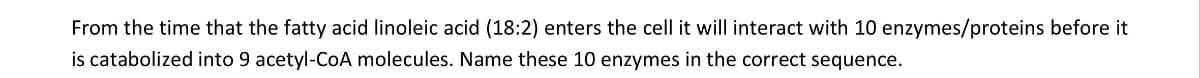 From the time that the fatty acid linoleic acid (18:2) enters the cell it will interact with 10 enzymes/proteins before it
is catabolized into 9 acetyl-CoA molecules. Name these 10 enzymes in the correct sequence.