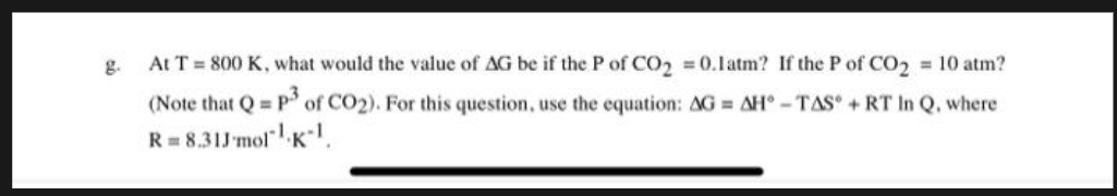 g.
At T = 800 K, what would the value of AG be if the P of CO₂ = 0.1 atm? If the P of CO₂ = 10 atm?
(Note that Q = P3 of CO2). For this question, use the equation: AG= AH-TAS + RT In Q. where
R = 8.31J-mol¹ K-1.