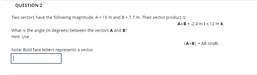 QUESTION 2
Two vectors have the following magnitude, A = 10 m and B = 7.7 m. Their vector product is:
AxB = -2.4 m i+ 12 m k.
What is the angle (in degrees) between the vectors A and B?
Hint: Use
|AxB| = AB sin(e)
Note: Bold face letters represents a vector.

