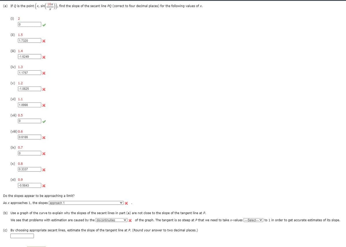 167
(a) If Q is the point (x,
sin
find the slope of the secant line PQ (correct to four decimal places) for the following values of x.
(i) 2
(ii) 1.5
1.7320
(iii) 1.4
-1.6249
(iv) 1.3
1.1757
(v) 1.2
|-1.0825
(vi) 1.1
1.0998
(vii) 0.5
(viii) 0.6
|0.6186
(ix) 0.7
(x) 0.8
0.3337
(xi) 0.9
|-0.5843
Do the slopes appear to be approaching a limit?
As x approaches 1, the slopes approach 1
(b) Use a graph of the curve to explain why the slopes of the secant lines in part (a) are not close to the slope of the tangent line at P.
We see that problems with estimation are caused by the discontinuities
vx of the graph. The tangent is so steep at P that we need to take x-values --Select--- v to 1 in order to get accurate estimates of its slope.
(c) By choosing appropriate secant lines, estimate the slope of the tangent line at P. (Round your answer to two decimal places.)
