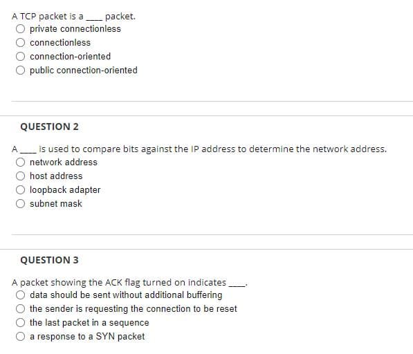 A TCP packet is a - packet.
O private connectionless
connectionless
connection-oriented
O public connection-oriented
QUESTION 2
is used to compare bits against the IP address to determine the network address.
network address
host address
loopback adapter
subnet mask
QUESTION 3
A packet showing the ACK flag turned on indicates
data should be sent without additional buffering
the sender is requesting the connection to be reset
the last packet in a sequence
O a response to a SYN packet
