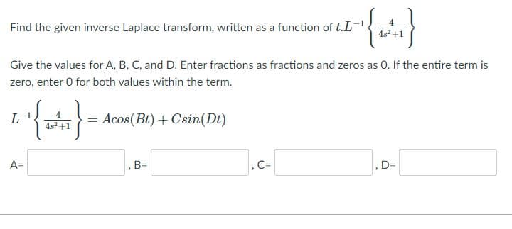 Find the given inverse Laplace transform, written as a function of t.L
4
4s3 +1
Give the values for A, B, C, and D. Enter fractions as fractions and zeros as 0. If the entire term is
zero, enter 0 for both values within the term.
L
4
= Acos(Bt) + Csin(Dt)
4s2 +1
A=
, B=
C=
, D=
