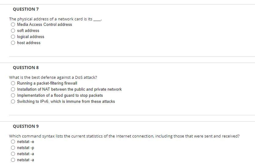 QUESTION 7
The physical address of a network card is its
Media Access Control address
soft address
logical address
host address
QUESTION 8
What is the best defense against a Dos attack?
O Running a packet-filtering firewall
Installation of NAT between the public and private network
Implementation of a flood guard to stop packets
Switching to IPV6, which is immune from these attacks
QUESTION 9
Which command syntax lists the current statistics of the Internet connection, including those that were sent and received?
netstat -e
netstat -p
netstat -a
netstat -a
