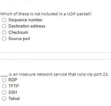Which of these is not included in a UDP packet?
O Sequence number
O Destination address
O Checksum
O Source port
is an insecure network service that runs via port 23.
O RDP
TETP
O SSH
O Telnet
