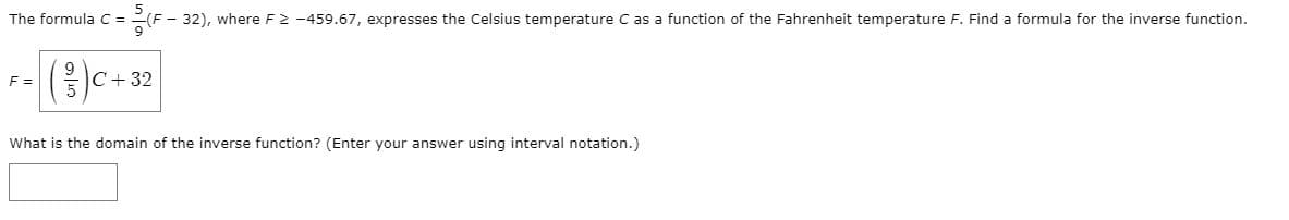 The formula C =
(F - 32), where F2 -459.67, expresses the Celsius temperature C as a function of the Fahrenheit temperature F. Find a formula for the inverse function.
F =
C+ 32
What is the domain of the inverse function? (Enter your answer using interval notation.)
