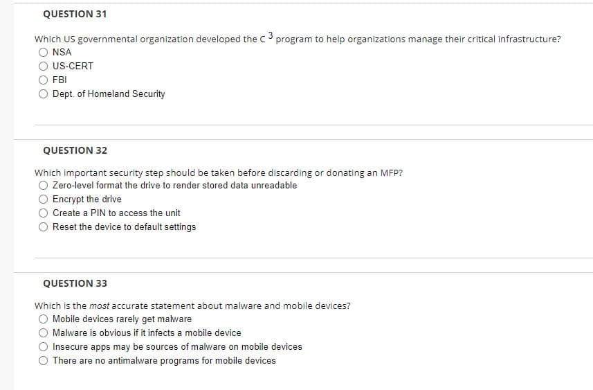 QUESTION 31
Which US governmental organization developed the c3 program to help organizations manage their critical infrastructure?
O NSA
O US-CERT
O FBI
O Dept. of Homeland Security
QUESTION 32
Which important security step should be taken before discarding or donating an MFP?
O Zero-level format the drive to render stored data unreadable
O Encrypt the drive
Create a PIN to access the unit
Reset the device to default settings
QUESTION 33
Which is the most accurate statement about malware and mobile devices?
Mobile devices rarely get malware
O Malware is obvious if it infects a mobile device
Insecure apps may be sources of malware on mobile devices
O There are no antimalware programs for mobile devices
