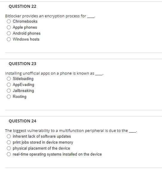 QUESTION 22
Bitlocker provides an encryption process for
O Chromebooks
O Apple phones
Android phones
O Windows hosts
QUESTION 23
Installing unofficial apps on a phone is known as
O Sideloading
AppEvading
Jailbreaking
O Rooting
QUESTION 24
The biggest vulnerability to a multifunction peripheral is due to the
O inherent lack of software updates
print jobs stored in device memory
physical placement of the device
real-time operating systems installed on the device
