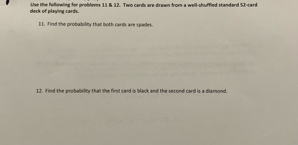 Use the following for problems 11 & 12. Two cards are drawn from a well-shuffled standard 52-card
deck of playing cards.
11. Find the probability that both cards are spades.
12. Find the probability that the first card is black and the second card is a diamond.
